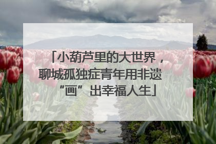 小葫芦里的大世界，聊城孤独症青年用非遗“画”出幸福人生