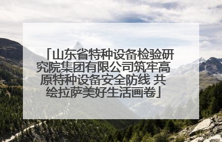 山东省特种设备检验研究院集团有限公司筑牢高原特种设备安全防线 共绘拉萨美好生活画卷