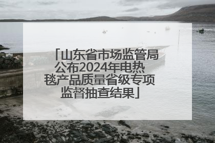 山东省市场监管局公布2024年电热毯产品质量省级专项监督抽查结果