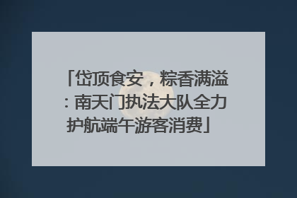 岱顶食安，粽香满溢：南天门执法大队全力护航端午游客消费
