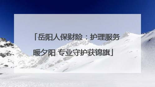 岳阳人保财险：护理服务暖夕阳 专业守护获锦旗