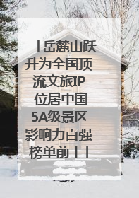 岳麓山跃升为全国顶流文旅IP 位居中国5A级景区影响力百强榜单前十