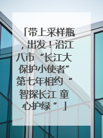 带上采样瓶，出发！沿江八市“长江大保护小使者”第七年相约“智探长江 童心护绿 ”