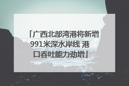 广西北部湾港将新增991米深水岸线 港口吞吐能力劲增