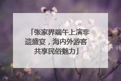 张家界端午上演非遗盛宴，海内外游客共享民俗魅力