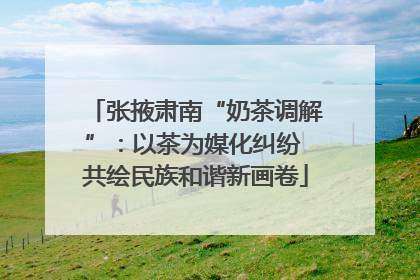 张掖肃南“奶茶调解”：以茶为媒化纠纷 共绘民族和谐新画卷