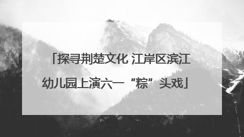 探寻荆楚文化 江岸区滨江幼儿园上演六一“粽”头戏