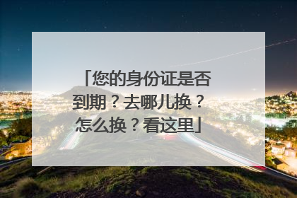 您的身份证是否到期？去哪儿换？怎么换？看这里