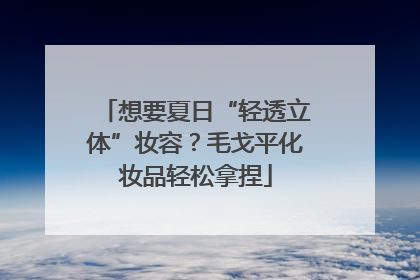 想要夏日“轻透立体”妆容？毛戈平化妆品轻松拿捏