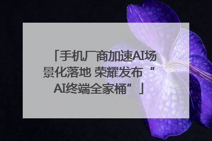手机厂商加速AI场景化落地 荣耀发布“AI终端全家桶”