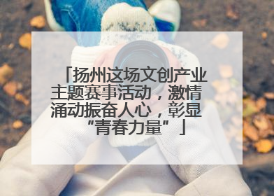 扬州这场文创产业主题赛事活动，激情涌动振奋人心，彰显“青春力量”