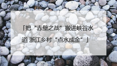 把“赤壁之战”搬进峡谷水道 浙江乡村“点水成金”