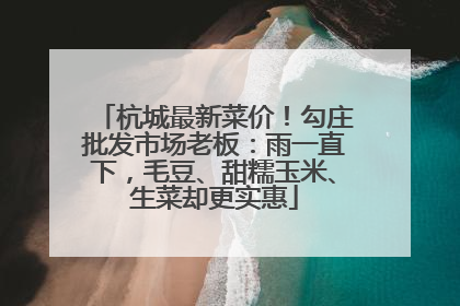 杭城最新菜价！勾庄批发市场老板：雨一直下，毛豆、甜糯玉米、生菜却更实惠