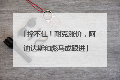 撑不住！耐克涨价，阿迪达斯和彪马或跟进