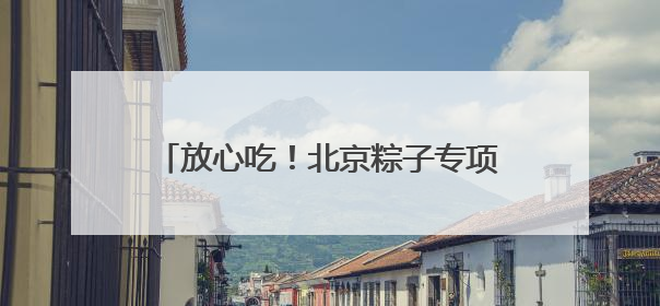 放心吃！北京粽子专项抽检合格率100%