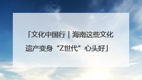 文化中国行｜海南这些文化遗产变身“Z世代”心头好