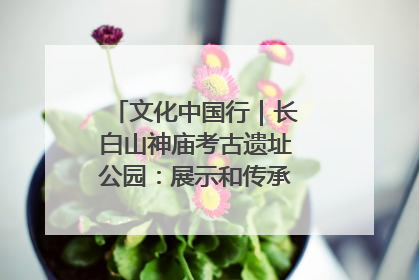 文化中国行｜长白山神庙考古遗址公园：展示和传承多民族文化交融