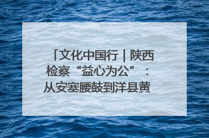 文化中国行｜陕西检察“益心为公”：从安塞腰鼓到洋县黄酒的非遗守护
