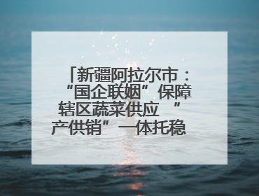 新疆阿拉尔市：“国企联姻”保障辖区蔬菜供应 “产供销”一体托稳市民菜篮子