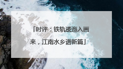 时评：铁轨逶迤入画来，江南水乡谱新篇