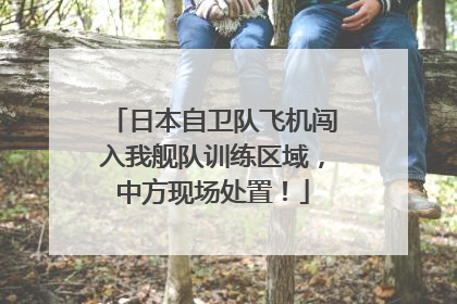 日本自卫队飞机闯入我舰队训练区域，中方现场处置！