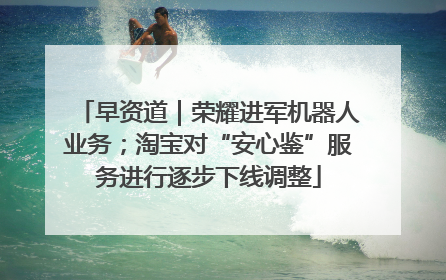 早资道｜荣耀进军机器人业务；淘宝对“安心鉴”服务进行逐步下线调整