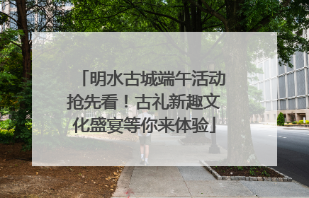 明水古城端午活动抢先看！古礼新趣文化盛宴等你来体验