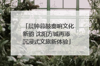 晨钟暮鼓奏响文化新韵 沈阳方城再添沉浸式文旅新体验