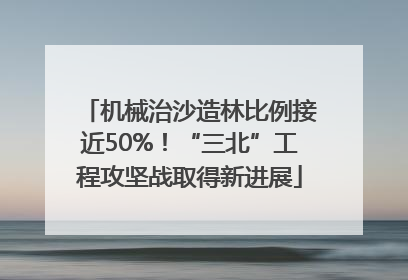 机械治沙造林比例接近50%！“三北”工程攻坚战取得新进展