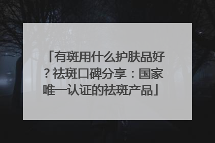 有斑用什么护肤品好？祛斑口碑分享：国家唯一认证的祛斑产品