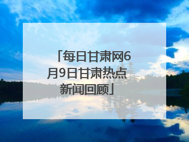 每日甘肃网6月9日甘肃热点新闻回顾