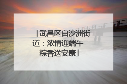 武昌区白沙洲街道：浓情迎端午 粽香送安康