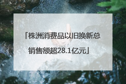 株洲消费品以旧换新总销售额超28.1亿元
