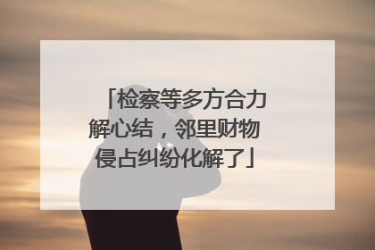 检察等多方合力解心结，邻里财物侵占纠纷化解了