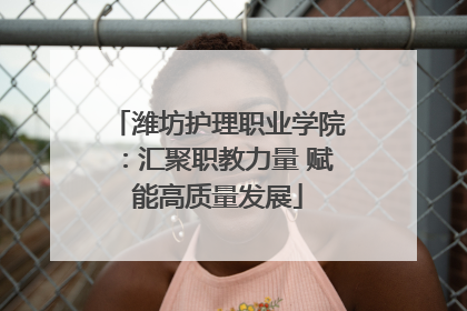 潍坊护理职业学院：汇聚职教力量 赋能高质量发展