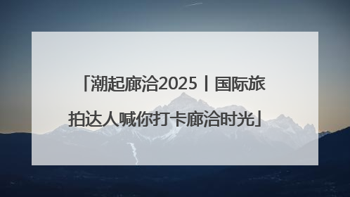 潮起廊洽2025丨国际旅拍达人喊你打卡廊洽时光