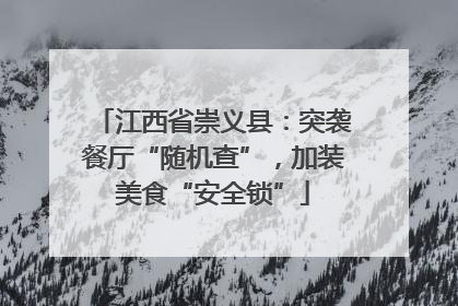 江西省崇义县：突袭餐厅“随机查”，加装美食“安全锁”