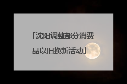 沈阳调整部分消费品以旧换新活动