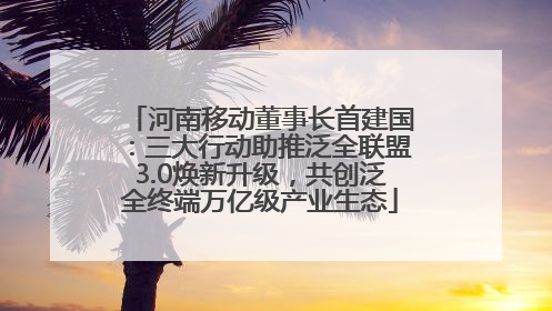 河南移动董事长首建国：三大行动助推泛全联盟3.0焕新升级，共创泛全终端万亿级产业生态