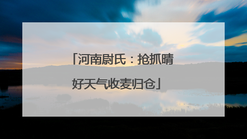 河南尉氏：抢抓晴好天气收麦归仓