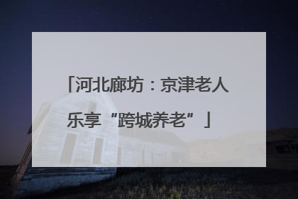 河北廊坊：京津老人乐享“跨城养老”