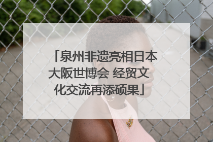 泉州非遗亮相日本大阪世博会 经贸文化交流再添硕果
