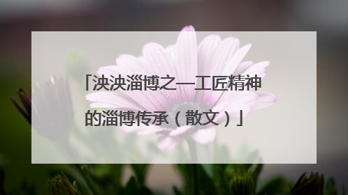 泱泱淄博之—工匠精神的淄博传承（散文）