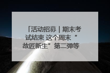 活动招募｜期末考试结束 这个周末“故匠新生”第二弹等着同学们来体验！