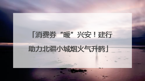 消费券“暖”兴安！建行助力北疆小城烟火气升腾