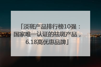 淡斑产品排行榜10强：国家唯一认证的祛斑产品，6.18高优惠品牌