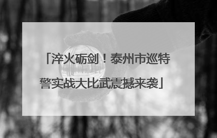 淬火砺剑！泰州市巡特警实战大比武震撼来袭