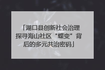 湖口县创新社会治理 探寻海山社区“蝶变”背后的多元共治密码