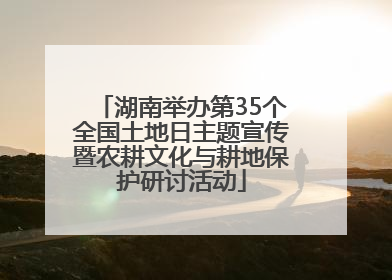 湖南举办第35个全国土地日主题宣传暨农耕文化与耕地保护研讨活动