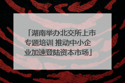 湖南举办北交所上市专题培训 推动中小企业加速登陆资本市场